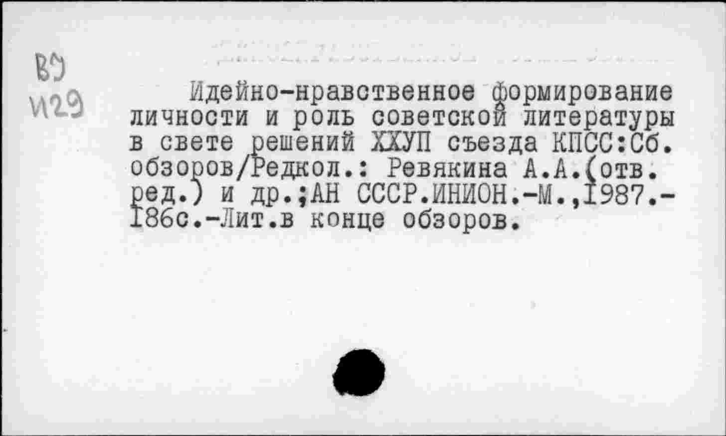 ﻿и
Идейно-нравственное формирование личности и роль советской литературы в свете решений ХХУП съезда КПСС:Сб. обзоров/Редкол.: Ревякина А.А.(отв. ред.; и др.;АН СССР.ИНИОН.-М.,1987.-186с.-Лит.в конце обзоров.